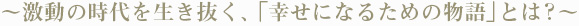 〜激動の時代を生き抜く、「幸せになるための物語」とは?〜