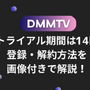 DMMTVの無料トライアル期間は14日間！登録・解約方法を画像付きで解説！ 画像