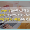 DMMTVの解約方法を画像付きで分かりやすく解説！注意点や解約できない場合の対処法もご紹介